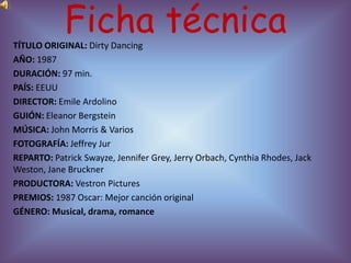 Ficha técnica
TÍTULO ORIGINAL: Dirty Dancing
AÑO: 1987
DURACIÓN: 97 min.
PAÍS: EEUU
DIRECTOR: Emile Ardolino
GUIÓN: Eleanor Bergstein
MÚSICA: John Morris & Varios
FOTOGRAFÍA: Jeffrey Jur
REPARTO: Patrick Swayze, Jennifer Grey, Jerry Orbach, Cynthia Rhodes, Jack
Weston, Jane Bruckner
PRODUCTORA: Vestron Pictures
PREMIOS: 1987 Oscar: Mejor canción original
GÉNERO: Musical, drama, romance
 