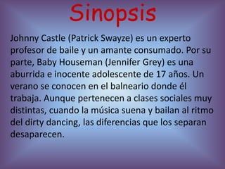 Sinopsis
Johnny Castle (Patrick Swayze) es un experto
profesor de baile y un amante consumado. Por su
parte, Baby Houseman (Jennifer Grey) es una
aburrida e inocente adolescente de 17 años. Un
verano se conocen en el balneario donde él
trabaja. Aunque pertenecen a clases sociales muy
distintas, cuando la música suena y bailan al ritmo
del dirty dancing, las diferencias que los separan
desaparecen.
 
