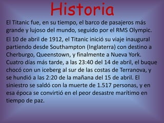 Historia
El Titanic fue, en su tiempo, el barco de pasajeros más
grande y lujoso del mundo, seguido por el RMS Olympic.
El 10 de abril de 1912, el Titanic inició su viaje inaugural
partiendo desde Southampton (Inglaterra) con destino a
Cherburgo, Queenstown, y finalmente a Nueva York.
Cuatro días más tarde, a las 23:40 del 14 de abril, el buque
chocó con un iceberg al sur de las costas de Terranova, y
se hundió a las 2:20 de la mañana del 15 de abril. El
siniestro se saldó con la muerte de 1.517 personas, y en
esa época se convirtió en el peor desastre marítimo en
tiempo de paz.
 
