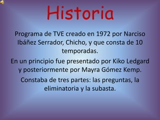 Historia
 Programa de TVE creado en 1972 por Narciso
  Ibáñez Serrador, Chicho, y que consta de 10
                  temporadas.
En un principio fue presentado por Kiko Ledgard
   y posteriormente por Mayra Gómez Kemp.
    Constaba de tres partes: las preguntas, la
            eliminatoria y la subasta.
 