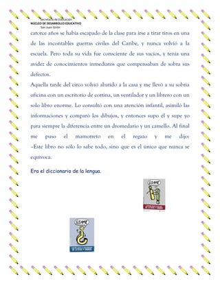 Secretaría de Educación
NÚCLEO DE DESARROLLO EDUCATIVO
San Juan Girón
catorce años se había escapado de la clase para irse a tirar tiros en una
de las incontables guerras civiles del Caribe, y nunca volvió a la
escuela. Pero toda su vida fue consciente de sus vacíos, y tenía una
avidez de conocimientos inmediatos que compensaban de sobra sus
defectos.
Aquella tarde del circo volvió abatido a la casa y me llevó a su sobria
oficina con un escritorio de cortina, un ventilador y un librero con un
solo libro enorme. Lo consultó con una atención infantil, asimiló las
informaciones y comparó los dibujos, y entonces supo él y supe yo
para siempre la diferencia entre un dromedario y un camello. Al final
me puso el mamotreto en el regazo y me dijo:
–Este libro no sólo lo sabe todo, sino que es el único que nunca se
equivoca.
Era el diccionario de la lengua.
 