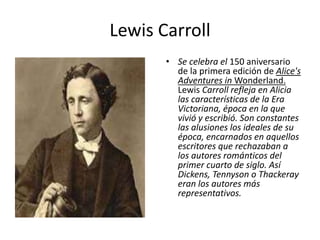 Lewis Carroll
• Se celebra el 150 aniversario
de la primera edición de Alice's
Adventures in Wonderland.
Lewis Carroll refleja en Alicia
las características de la Era
Victoriana, época en la que
vivió y escribió. Son constantes
las alusiones los ideales de su
época, encarnados en aquellos
escritores que rechazaban a
los autores románticos del
primer cuarto de siglo. Así
Dickens, Tennyson o Thackeray
eran los autores más
representativos.
 