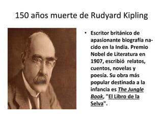 150 años muerte de Rudyard Kipling
• Escritor británico de
apasionante biografía na-
cido en la India. Premio
Nobel de Literatura en
1907, escribió relatos,
cuentos, novelas y
poesía. Su obra más
popular destinada a la
infancia es The Jungle
Book, "El Libro de la
Selva".
 