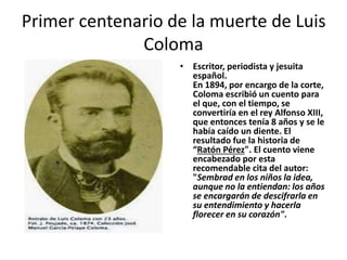 Primer centenario de la muerte de Luis
Coloma
• Escritor, periodista y jesuita
español.
En 1894, por encargo de la corte,
Coloma escribió un cuento para
el que, con el tiempo, se
convertiría en el rey Alfonso XIII,
que entonces tenía 8 años y se le
había caído un diente. El
resultado fue la historia de
“Ratón Pérez". El cuento viene
encabezado por esta
recomendable cita del autor:
"Sembrad en los niños la idea,
aunque no la entiendan: los años
se encargarán de descifrarla en
su entendimiento y hacerla
florecer en su corazón".
 