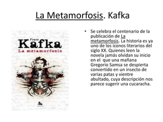La Metamorfosis. Kafka
• Se celebra el centenario de la
publicación de La
metamorfosis. La historia es ya
uno de los iconos literarios del
siglo XX. Quienes leen la
novela jamás olvidan su inicio
en el que una mañana
Gregorio Samsa se despierta
convertido en un insecto de
varias patas y vientre
abultado, cuya descripción nos
parece sugerir una cucaracha.
 