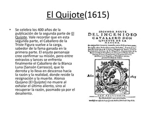 El Quijote(1615)
• Se celebra los 400 años de la
publicación de la segunda parte de El
Quijote. Vale recordar que en esta
segunda parte, el Caballero de la
Triste Figura vuelve a la carga,
sabedor de la fama ganada en la
primera parte. El enjuto personaje
cree confirmar su misión, pero entre
extravíos y lances se enfrenta
finalmente el Caballero de la Blanca
Luna (Sansón Carrasco), que lo
derrota y lo lleva en descenso hacia
la razón y la realidad, donde reside la
resignación y la muerte. Alonso
Quijano (El Quijote) no muere al
exhalar el último aliento, sino al
recuperar la razón, pasmado ya por el
desaliento.
 