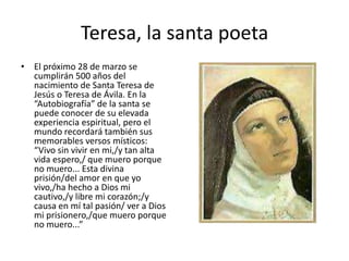 Teresa, la santa poeta
• El próximo 28 de marzo se
cumplirán 500 años del
nacimiento de Santa Teresa de
Jesús o Teresa de Ávila. En la
“Autobiografía” de la santa se
puede conocer de su elevada
experiencia espiritual, pero el
mundo recordará también sus
memorables versos místicos:
“Vivo sin vivir en mi,/y tan alta
vida espero,/ que muero porque
no muero... Esta divina
prisión/del amor en que yo
vivo,/ha hecho a Dios mi
cautivo,/y libre mi corazón;/y
causa en mí tal pasión/ ver a Dios
mi prisionero,/que muero porque
no muero...”
 