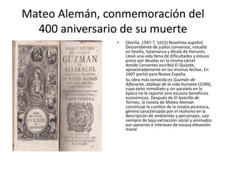 Mateo Alemán, conmemoración del
400 aniversario de su muerte
• (Sevilla, 1547-?, 1615) Novelista español.
Descendiente de judíos conversos, estudió
en Sevilla, Salamanca y Alcalá de Henares.
Llevó una vida llena de dificultades y estuvo
preso por deudas en la misma cárcel
donde Cervantes escribió El Quijote,
aproximadamente en las mismas fechas. En
1607 partió para Nueva España.
Su obra más conocida es Guzmán de
Alfarache, atalaya de la vida humana (1599),
cuyo éxito inmediato y sin paralelo en la
época no le reportó sino escasos beneficios
económicos. Después de El lazarillo de
Tormes, la novela de Mateo Alemán
constituye la cumbre de la novela picaresca,
género caracterizado por el realismo en la
descripción de ambientes y personajes, casi
siempre de baja extracción social y animados
por pasiones e intereses de escasa elevación
moral.
 
