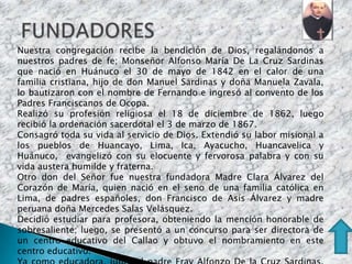 Nuestra congregación recibe la bendición de Dios, regalándonos a
nuestros padres de fe; Monseñor Alfonso María De La Cruz Sardinas
que nació en Huánuco el 30 de mayo de 1842 en el calor de una
familia cristiana, hijo de don Manuel Sardinas y doña Manuela Zavala,
lo bautizaron con el nombre de Fernando e ingresó al convento de los
Padres Franciscanos de Ocopa.
Realizó su profesión religiosa el 18 de diciembre de 1862, luego
recibió la ordenación sacerdotal el 3 de marzo de 1867.
Consagró toda su vida al servicio de Dios. Extendió su labor misional a
los pueblos de Huancayo, Lima, Ica, Ayacucho, Huancavelica y
Huánuco, evangelizó con su elocuente y fervorosa palabra y con su
vida austera humilde y fraterna.
Otro don del Señor fue nuestra fundadora Madre Clara Álvarez del
Corazón de María, quien nació en el seno de una familia católica en
Lima, de padres españoles, don Francisco de Asís Álvarez y madre
peruana doña Mercedes Salas Velásquez.
Decidió estudiar para profesora, obteniendo la mención honorable de
sobresaliente; luego, se presentó a un concurso para ser directora de
un centro educativo del Callao y obtuvo el nombramiento en este
centro educativo.
 