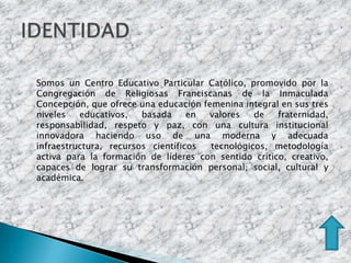 Somos un Centro Educativo Particular Católico, promovido por la
Congregación de Religiosas Franciscanas de la Inmaculada
Concepción, que ofrece una educación femenina integral en sus tres
niveles   educativos,   basada     en valores    de   fraternidad,
responsabilidad, respeto y paz, con una cultura institucional
innovadora haciendo uso de una moderna y adecuada
infraestructura, recursos científicos  tecnológicos, metodología
activa para la formación de líderes con sentido crítico, creativo,
capaces de lograr su transformación personal, social, cultural y
académica.
 