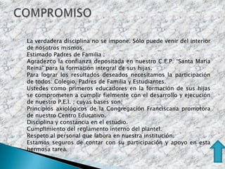 La verdadera disciplina no se impone. Sólo puede venir del interior
de nosotros mismos.
Estimado Padres de Familia :
Agradezco la confianza depositada en nuestro C.E.P. “Santa María
Reina” para la formación integral de sus hijas.
Para lograr los resultados deseados necesitamos la participación
de todos: Colegio, Padres de Familia y Estudiantes.
Ustedes como primeros educadores en la formación de sus hijas
se comprometen a cumplir fielmente con el desarrollo y ejecución
de nuestro P.E.I. ; cuyas bases son:
Principios axiológicos de la Congregación Franciscana promotora
de nuestro Centro Educativo.
Disciplina y constancia en el estudio.
Cumplimiento del reglamento interno del plantel.
Respeto al personal que labora en nuestra institución.
Estamos seguros de contar con su participación y apoyo en esta
hermosa tarea.
 