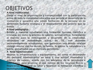 A nivel institucional
Elevar el nivel de organización y competitividad con la participación
activa de toda la comunidad educativa que permite el desarrollo de la
institución y garantice una sólida formación de la persona en su
dimensión humano cristiana y el mejoramiento del servicio que se
brinda
A nivel pedagógico
Brindar a nuestras estudiantes una formación humana, científica y
cristiana, así como la práctica de valores, actitud crítica, fomentando
el espíritu para la investigación y desarrollo de la creatividad,
valiéndose de metodología activa, las TIC, con docentes
permanentemente actualizados, que garanticen una debida relación
consigo misma, con los demás, la familia, la iglesia, la naturaleza y la
patria; enmarcados en un currículo pertinente.
A Nivel Administrativo
Mejorar la infraestructura y equipamiento, así como el desempeño
del personal administrativo en base a una actitud innovadora y
práctica de valores, acorde con los adelantos de la tecnología e
informática, para propiciar el uso óptimo de los recursos físicos y
financieros, efectivizar su labor y favorecer la formación científica y
tecnológica en las estudiantes
 