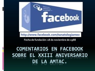 COMENTARIOS EN FACEBOOK
SOBRE EL XXIII ANIVERSARIO
DE LA AMTAC.
Fecha de fundación: 18 de noviembre de 1988
http://www.facebook.com/tanatologiamex
 