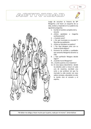 3

Luego de escuchar la historia de Mª
Margarita y de hacer un esquema de su
vida, analiza y responde en tu cuaderno las
siguientes preguntas.
1. Escribe el nombre completo de tu
escuela
2. ¿Cómo apodaban a magarita
cariñosamente?
3. ¿ Cuándo nacio?
4. ¿ De qué municipio es oriunda? Y
Describe esa población.
5. ¿Cómo se llamaban sus padres?
6. ¿ Por Qué Margara vivio con su
madrina Doña Regina?
7. Enumera las virtudes y cualidades
que presento Margarita durante su
vida.
8. ¿ Qué porfesión Margara decide
seguir?
9. ¿Cuándo murio Margarita?
10. ¿ Cuánto quieres a tus maestros?
11. En esta época decembrina donde
los detalles salen a relucir en cada
uno de nosotros, escribele una
carta a ese profesor (a) que ha
marcado tu vida escolar con esos
sabios consejos, educadote no solo
la mente sino el corazón y el
espíritu.

“Mi deber me obliga a Hacer mucho por la patria, nada por mí mismo”. Simón Bolívar

TRES

 
