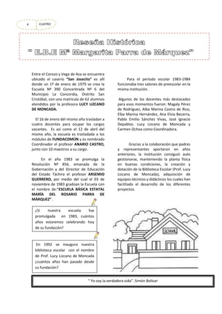 4

CUATRO

Entre el Corozo y Vega de Aza se encuentra
ubicado el caserío “San Josecito” es allí
donde un 1º de enero de 1979 se crea la
Escuela Nº 390 Concentrada Nº 6 del
Municipio La Concordia, Distrito San
Cristóbal, con una matrícula de 62 alumnos
atendidos por la profesora LUCY LIZCANO
DE MONCADA.
El 16 de enero del mismo año trasladan a
cuatro docentes para ocupar los cargos
vacantes. Es así como el 12 de abril del
mismo año, la escuela es trasladada a los
módulos de FUNDACOMÚN y es nombrado
Coordinador el profesor ANARIO CASTRO,
junto con 10 maestros a su cargo.
En el año 1983 se promulga la
Resolución Nº 856, emanada de la
Gobernación y del Director de Educación
del Estado Táchira el profesor ARSEMIO
GUERRERO, por medio del cual el 03 de
noviembre de 1983 gradúan la Escuela con
el nombre de:”ESCUELA BÁSICA ESTATAL
MARÍA DEL ROSARIO PARRA DE
MÁRQUEZ” .

Para el período escolar 1983-1984
funcionaba tres salones de preescolar en la
misma institución.
Algunos de los docentes más destacados
para esos momentos fueron: Magaly Pérez
de Rodríguez, Alba Marina Castro de Rico,
Elba Marina Hernández, Ana Elvia Becerra,
Pablo Emilio Sánchez Vivas, José Ignacio
Depablos. Lucy Lizcano de Moncada y
Carmen Ochoa como Coordinadora.

Gracias a la colaboración que padres
y representantes aportaron en años
anteriores, la institución consiguió auto
gestionarse, manteniendo la planta física
en buenas condiciones, la creación y
dotación de la Biblioteca Escolar (Prof. Lucy
Lizcano de Moncada), adquisición de
equipos técnicos y didácticos los cuales han
facilitado el desarrollo de los diferentes
proyectos.

¿Si
nuestra
escuela
fue
promulgada en 1983, cuántos
años estaremos celebrando hoy
de su fundación?

En 1992 se inauguro nuestra
biblioteca escolar con el nombre
de Prof. Lucy Lizcano de Moncada
¿cuántos años han pasado desde
su fundación?
“ Yo soy la verdadera vida”. Simón Bolívar

 