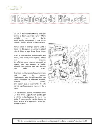 6

seis

Era un 24 de diciembre María y José iban
camino a Belén, José iba a pie y María
sentada
en
un
burro.
María estaba embarazada y esa noche
tendrá a su hijo, el que se llamara Jesús.
Tiempo atrás el arcángel Gabriel visitó a
María y le dijo que en su vientre llevaba al
hijo de Dios, al que debía llamar Jesús.
María y José buscaron donde dormir esa
noche, pero nadie podía alojarlos, estaba
todo
ocupado.
Un señor de buena voluntad les prestó un
establo para que pasaran la noche,
mientras José juntaba paja para hacerle
una
cama
a
María.
En el cielo nació una estrella que iluminaba
más
que
las
demás.
En el oriente, lejos de Belén estaban tres
sabios astrólogos, se llamaban: Baltazar,
Melchor
y
Gaspar.
Ellos sabían que el nacimiento de esta
estrella significaba que un nuevo rey iba a
nacer.
Los tres sabios a los que conocemos como
Los Tres Reyes Magos fueron guiados por
la estrella hasta el pesebre del nuevo rey,
Jesús. Él nuevo rey ha nacido dijeron los
Reyes Magos, y le regalaron a Jesús oro,
mirra e incienso.

“Os doy un mandamiento nuevo: Que os améis unos a otros. Como yo os amo”. San Juan 13:34

 