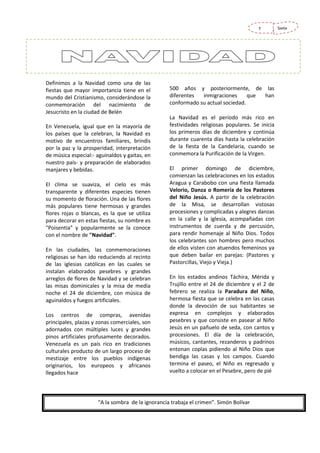 7

Definimos a la Navidad como una de las
fiestas que mayor importancia tiene en el
mundo del Cristianismo, considerándose la
conmemoración del nacimiento de
Jesucristo en la ciudad de Belén
En Venezuela, igual que en la mayoría de
los países que la celebran, la Navidad es
motivo de encuentros familiares, brindis
por la paz y la prosperidad, interpretación
de música especial:- aguinaldos y gaitas, en
nuestro país- y preparación de elaborados
manjares y bebidas.
El clima se suaviza, el cielo es más
transparente y diferentes especies tienen
su momento de floración. Una de las flores
más populares tiene hermosas y grandes
flores rojas o blancas, es la que se utiliza
para decorar en estas fiestas, su nombre es
"Poisentia" y popularmente se la conoce
con el nombre de "Navidad".
En las ciudades, las conmemoraciones
religiosas se han ido reduciendo al recinto
de las iglesias católicas en las cuales se
instalan elaborados pesebres y grandes
arreglos de flores de Navidad y se celebran
las misas dominicales y la misa de media
noche el 24 de diciembre, con música de
aguinaldos y fuegos artificiales.
Los centros de compras, avenidas
principales, plazas y zonas comerciales, son
adornados con múltiples luces y grandes
pinos artificiales profusamente decorados.
Venezuela es un país rico en tradiciones
culturales producto de un largo proceso de
mestizaje entre los pueblos indígenas
originarios, los europeos y africanos
llegados hace

500 años y posteriormente, de las
diferentes
inmigraciones
que
han
conformado su actual sociedad.
La Navidad es el período más rico en
festividades religiosas populares. Se inicia
los primeros días de diciembre y continúa
durante cuarenta días hasta la celebración
de la fiesta de la Candelaria, cuando se
conmemora la Purificación de la Virgen.
El primer domingo de diciembre,
comienzan las celebraciones en los estados
Aragua y Carabobo con una fiesta llamada
Velorio, Danza o Romería de los Pastores
del Niño Jesús. A partir de la celebración
de la Misa, se desarrollan vistosas
procesiones y complicadas y alegres danzas
en la calle y la iglesia, acompañadas con
instrumentos de cuerda y de percusión,
para rendir homenaje al Niño Dios. Todos
los celebrantes son hombres pero muchos
de ellos visten con atuendos femeninos ya
que deben bailar en parejas: (Pastores y
Pastorcillas, Viejo y Vieja.)
En los estados andinos Táchira, Mérida y
Trujillo entre el 24 de diciembre y el 2 de
febrero se realiza la Paradura del Niño,
hermosa fiesta que se celebra en las casas
donde la devoción de sus habitantes se
expresa en complejos y elaborados
pesebres y que consiste en pasear al Niño
Jesús en un pañuelo de seda, con cantos y
procesiones. El día de la celebración,
músicos, cantantes, rezanderos y padrinos
entonan coplas pidiendo al Niño Dios que
bendiga las casas y los campos. Cuando
termina el paseo, el Niño es regresado y
vuelto a colocar en el Pesebre, pero de pié

“A la sombra de la ignorancia trabaja el crimen”. Simón Bolívar

Siete

 