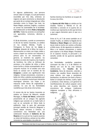 En algunas poblaciones, una persona
simula robar la imagen, la cual permanece
escondida por tres días, entonces se
negocia con gran ceremonia su devolución
por parte de un cortejo integrado por niños
ataviados como la Virgen, San José, los
Reyes Magos, pastores, ángeles, a quienes
se suman las autoridades de la localidad.
Esta celebración se llama Robo y búsqueda
del Niño. Todas las acciones se acompañan
con aguinaldos, romances, décimas y
coplas.
El 28 de diciembre, cuando se conmemora
el día de los Santos Inocentes, se celebra
en los estados Mérida, Trujillo y
Portuguesa la fiesta de los Locos y
Locainas: después de la Misa, los Locos o
Mamarrachos se visten con trajes raídos y
sucios y tapan sus rostros con máscaras o
pintura para no ser reconocidos. En
general, se invierten los papeles: los
hombres se visten de mujeres y las mujeres
de hombres, los niños se disfrazan de
ancianos y los adultos de niños y todos
hacen burlas y chistes acompañados de un
conjunto musical. En el estado Lara esta
fiesta se conoce con el nombre de los
Zaragozas y posee una significación más
religiosa. Incluye procesiones, oraciones y
bailes de niños y adultos acompañados por
coros y un conjunto musical que interpreta
merengues larenses. Los trajes y las
máscaras están llenos de originalidad y
colorido. Es una de las festividades
navideñas que más atrae a los turistas.
El mismo día de los Santos Inocentes se
celebra en Caicara de Maturín, estado
Monagas, la Fiesta del Mono, celebración
proveniente de un antiguo rito agrícola
indígena que consiste en un baile bufo al
cual se va sumando en hilera toda la
población, bajo la guía del personaje
principal vestido de mono.En Naiguatá y
Osma, playas cercanas a Caracas, se
conmemora esa festividad con una
celebración llamada el Gobierno de las
Mujeres en la cual son las mujeres quienes
se visten de hombres y actúan en las calles
imitando las autoridades y los jefes de

8

ocho

familia mientras los hombres se ocupan de
la casa y los niños.
La Quema del Año Viejo se celebra en los
estados Táchira y Mérida el 31 de
diciembre y consiste en la quema de un
muñeco que representa el año que termina
y que augura bienestar para el que va a
comenzar.
Entre el 4 y el 7 de enero también en el
estado Trujillo, se celebra la llegada de los
Pastores y Reyes Magos con velorios que
duran toda la noche con cantos y ofrendas
al Niño Jesús. Al día siguiente se celebra la
Misa y se realizan procesiones y cantos
para esperar a los Reyes Magos. Prevalece
en el aspecto musical, la percusión y el
extraño sonido de las guaruras (grandes
caracolas).
Las festividades navideñas populares
concluyen los días 2 y 3 de febrero en
Mérida con una de las más vistosas
celebraciones, los Vasallos de la
Candelaria, llena de devoción, colorido y
música. Los vasallos llevan atuendos de
vivos colores, con capa y pantalones
bombachos, se adornan con lazos y flores y
bailan al compás de violines, cuatro, tiples
y tamboras. Estas danzas, y en general las
manifestaciones de cultura popular como
las antes descritas, son muestra del
sincretismo de antiguas tradiciones
religiosas europeas y ritos africanos e
indígenas.

“Dichosos más bien lo que oyen la Palabra de Dios y la Guardan”. Lc.11,27-28

 