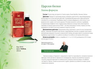 Хронична умора, отпадналост, нарушения в паметта и оросяването, понижени жизнени
функции, тежки умствени и физически натоварвания, алергии, възпалителни процеси
на ухото, нарушени функции на главния мозък, мигрена, мозъчна умора, отслабване
на паметта, парези, спазми на мозъчните съдове, промяна в условията на живот, резки
климатични промени.
Царски билки
Златна формула
Състав: Пчелен мед, екстракти от Златен корен, Гинко-билоба, Звъника, Шипка.
Действие: Продуктът притежава мощно природно адаптогенно, имуномодулиращо,
антиоксидантно и антистресово действие. Разширява биохимичните и функционални
способности на организма. Подобрява паметта, кръвоснабдяването, еластичността на
кръвоносните съдове, клетъчното дишане, Регулира кръвното налягане, подобрява
и нормализира лимфния поток. Хармонизира обмяната на веществата, благоприятно
повлиява основната адаптогенна ПНЕИ – система, включваща психика, нервна система,
ендокринна система и клетъчни хормони и имунна система.
Допълнително действие: Предизвиква общо укрепване и цялостен възстановителен
процес, повишава лактацията при жените, предотвратява отлагане на вреден холестерол,
неутрализира вредните лъчения и химическите отрови, регулира нивото на кръвната захар,
подобрява издръжливостта и работоспособността особено в екстремна обстановка.
Начин на употреба: Сутрин и следобед по 1-2 ч.л. (5-10 ml), разтворени в 50 ml вода,
сок или друга течност.
Код: 30101
Цена: 19.90 лв.
250 ml
Оригинална рецепта на
маг. фарм. Н. Мангалджиев
Препоръчвам при:
100
 