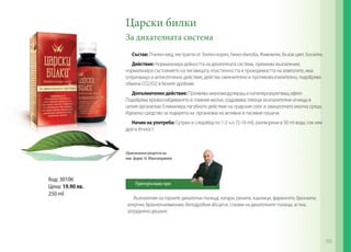 Възпаления на горните дихателни пътища, катари, ринити, кашлици, фарингити, бронхити,
алергии, бронхопневмонии, белодробни абсцеси, спазми на дихателните пътища, астма,
затруднено дишане.
Царски билки
За дихателната система
Състав: Пчелен мед, екстракти от Златен корен, Гинко-билоба, Живовляк, Бъзов цвят, Босилек.
Действие: Нормализира дейността на дихателната система, премахва възпаления,
нормализира състоянието на лигавицата, еластичността и проходимостта на алвеолите, има
отхрачващо и антисептично действие, действа смекчително и противовъзпалително, подобрява
обмена СО2/О2 в белите дробове.
Допълнително действие: Проявява имуномодулиращ и капиляроукрепващ ефект.
Подобрява кръвоснабдяването в главния мозък, оздравява тлеещи възпалителни огнища в
целия организъм. Елиминира пагубното действие на градския смог и замърсената околна среда.
Идеално средство за подкрепа на организма на активни и пасивни пушачи.
Начин на употреба: Сутрин и следобед по 1-2 ч.л. (5-10 ml), разтворени в 50 ml вода, сок или
друга течност.
Код: 30106
Цена: 19.90 лв.
250 ml
Оригинална рецепта на
маг. фарм. Н. Мангалджиев
Препоръчвам при:
105
 