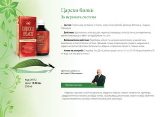 Царски билки
За нервната система
Състав: Пчелен мед, екстракти от Златен корен, Гинко-билоба, Дилянка, Маточина, Сладник,
Лавандула.
Действие: Адаптогенно, антистресово, нервноуспокояващо, антиспастично, антиаритмично,
имуностимулиращо и ефект за подобряване на съня.
Допълнително действие: Подобрява дейността на храносмилателната, кръвоносната,
дихателната и отделителната системи. Премахва спазми в коронарните съдове и нарушения в
сърдечния ритъм. Ефективно балансира възбудния и тормозния процес в главния мозък.
Начин на употреба: Следобед 1ч.л. (5 ml), вечер преди сън по 1-2 ч.л. (5-10 ml), разтворени в 50
ml вода, сок или друга течност.
Неврози, стресови състояния, депресии, сърдечна невроза, нервно напрежение, преумора,
раздразнителност, мигрена, възбуда, полова свръхвъзбуда, дисменория, нервен стомах, проблеми
с храносмилателната система, хипертонии, безсъние, менопауза.
Код: 30112
Цена: 19.90 лв.
250 ml
Оригинална рецепта на
маг. фарм. Н. Мангалджиев
Препоръчвам при:
110
 