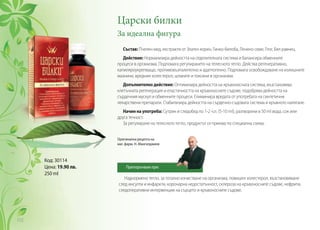 Царски билки
За идеална фигура
Състав: Пчелен мед, екстракти от Златен корен, Гинко-билоба, Ленено семе, Глог, Бял равнец.
Действие: Нормализира дейността на отделителната система и балансира обменните
процеси в организма. Подпомага регулирането на телесното тегло. Действа регенеративно,
капиляроукрепващо, противовъзпалително и адаптогенно. Подпомага освобождаване на излишните
мазнини, вредния холестерол, шлаките и токсини в организма.
Допълнително действие: Оптимизира дейността на кръвоносната система, възстановява
клетъчната регенерация и еластичността на кръвоносните съдове, подобрява дейността на
сърдечния мускул и обменните процеси. Елиминира вредата от употребата на синтетични
лекарствени препарати. Стабилизира дейността на сърдечно-съдовата система и кръвното налягане.
Начин на употреба: Сутрин и следобед по 1-2 ч.л. (5-10 ml), разтворени в 50 ml вода, сок или
друга течност.
За регулиране на телесното тегло, продуктът се приема по специална схема.
Наднормено тегло, за тотално изчистване на организма, повишен холестерол, възстановяване
след инсулти и инфаркти, коронарна недостатъчност, склероза на кръвоносните съдове, нефрити,
следоперативни интервенции на сърцето и кръвоносните съдове.
Код: 30114
Цена: 19.90 лв.
250 ml
Оригинална рецепта на
маг. фарм. Н. Мангалджиев
Препоръчвам при:
112
 