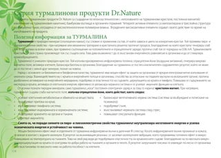Серия турмалинови продукти Dr.Nature
Серията турмалинови продукти Dr. Nature са създадени по японска технология с използването на турмалинови кристали, постоянни магнити(с
изключение на турмалиновия накитник), бамбукови въглища и органичен германий. Четирите активни елемента са имплантирани в трислойна структура
на специална тъкан, изградена от високотехнологични полимерни влакна. Вградените високоактивни елементи отдават своето действие по време на
използването на продукта.
Полезна информация за ТУРМАЛИНА
Турмалинът е природен минерал (скъпоценен камък), със сложен и променлив състав, от който зависи и цвета на конкретния кристал. Той проявява пиро- и
пиезоелектрични свойства - при нагряване или механично третиране в кристалната решетка протичат процеси, благодарение на които кристалът генерира слаб
ток. В организма на всеки човек, при правилно съотношение на положителните и отрицателните заряди, протича слаб ток от порядъка на 0.06 mA. Турмалиновите
кристали от своя страна произвеждат ток със същата сила. Това дава възможност да се възстанови енергийното равновесие в организма и да се стимулира
кръвообращението.
Турмалинът е уникален природен кристал. Той излъчва едновременно инфрачервена топлина, отрицателни йони (въздушни витамини), генерира вихрово
магнитно поле, активира клетките, балансира биотока в организма. Благодарение на турмалина се постига изключителен оздравителен резултат, който не може
да се постигне с никой друг минерал, познат на човека.
Наред с основните си биохимични и биофизични качества, турмалинът има мощен ефект за защита на организма от вредни електромагнитни излъчвания от
околната среда. Взаимодействието му с кръвта и енергийните потоци в организма, способства за отпускане на гладките мускули на вътрешните органи, протича
дълбочинно активиране на енергийните меридиани, подобрява се еластичността на съдовете, циркулацията на кръвта и лимфата. Повишава се съдържанието на
кислород в кръвта, активира се клетъчната енергия, ефективно се релаксира нервната система и се усилват имунните функции на клетката.
От всички познати пиродни минерали, само турмалинът„носи“ постоянен електричен заряд и за това го наричат кристален магнит. При нагряване,
турмалинът създава слабо магнитното поле, излъчва отрицателни йони, които действат, както следва:
•	 усилват клетъчния метаболизъм и обмяната на веществата;
•	 подобряват притока на кръв;
•	 възстановяват лимфната система;
•	 възстановяват ендокринната и хормоналната системи;
•	 подобряват храненето на органи и тъкани;
•	 укрепват имунитета;
Смята се, че поради силните си пиро- и пиезоелектрични свойства турмалинът неутрализира негативните енергии и усилва
психическата енергия и устойчивост на човека.
Мощен биологичен ефект имат и отделяните от турмалина инфрачервени вълни в далечния IR спектър. Когато инфрачервените вълни проникнат в кожата,
те влизат в контакт с водните молекули. В резултат на възникващия резонанс се засилват молекулните вибрации, което предизвиква топлинен ефект и микро-
повишаване на температурата на тъканите. Това на свой ред води до подобряване еластичността на кръвоносните съдове. Благодарение на по-високата микро-
и макроциркулация на кръвта се осигурява по-добра работа на тъканите и органите в тялото. В резултат натрупаните токсини се извеждат по-лесно от организма
и се възстановява по-високото ниво на работоспособност на клетките.
•	 балансират вегетативната нервна система (система за възбуждане и потискане на
психиката);
•	 подобряват съня;
•	 възстановяват нервната система след стрес;
•	 повишават сексуалната функция.
114
 