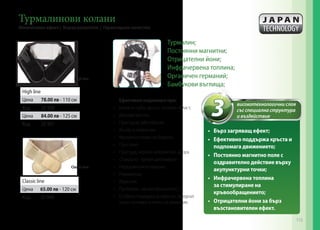 Ефективно подпомага при:
•	 Болки в гърба, кръста, тазовата област;
•	 Дискова херния;
•	 Простудни заболявания;
•	 Ишиас и невралгии;
•	 Мускулни спазми на бедрата;
•	 Простатит;
•	 Простуда, нервно напрежение, умора
•	 Стомашно- чревен дискомфорт;
•	 Нередовна менструация;
•	 Ревматизъм;
•	 Втрисане;
•	 Проблеми с кръвообращението;
•	 Особено подходящ за хора със заседнал
начин на живот и липса на движение.
•	 Бърз загряващ ефект;
•	 Ефективно поддържа кръста и
подпомага движението;
•	 Постоянно магнитно поле с
оздравително действие върху
акупунктурни точки;
•	 Инфрачервена топлина
за стимулиране на
кръвообращението;
•	 Отрицателни йони за бърз
възстановителен ефект.
Classic line
Цена 65.00 лв - 120 см
Код 20 904
High line
Цена 78.00 лв - 110 см
Код 20 900
Цена 84.00 лв - 125 см
Код 20 901
Турмалинови колани
Моментален ефект | Бързи резултати | Гарантирано качество
High line
Classic line
3 високотехнологични слоя
със специална структура
и въздействие
Турмалин;
Постоянни магнитни;
Отрицателни йони;
Инфрачервена топлина;
Органичен германий;
Бамбукови въглища;
115
 