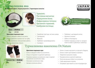 Турмалинова яка
Моментален ефект | Бързи резултати | Гарантирано качество
Турмалинова наколенка Dr.Nature
Ефективно подпомага при:
•	 Болка и схващане в областта на шията;
•	 Болки в раменете и горната част на гърба;
•	 Стрес, напрежение, тежка умствена работа;
•	 Шипове; ревматизъм; плексит;
Ефективно подпомага при:
•	 Болка и схващане в областта на коляното;
•	 Отоци и отпадналост на долните крайници;
•	 Гонартроза (артроза на колянната става), гонартрит
(възпаление на колянната става);
•	 Износване на колянната става;
•	 Шипове в колянната област;
Цена за 1 бр. 39.00 лв
Код 20 902
3 високотехнологични слоя
със специална структура
и въздействие
Турмалин;
Постоянни магнитни;
Отрицателни йони;
Инфрачервена топлина;
Органичен германий;
Бамбукови въглища;
•	 Главоболие, простуда, настинка, умора;
•	 Световъртеж;
•	 Втрисане;
•	 Проблеми с кръвообращението;
•	 Сънливост;
•	 Болки и спазми в мускулите на прасците и бедрата;
•	 Болки в ставите при промяна на времето;
•	 Невралгии и мускулни спазми;
•	 Разширени вени на долните крайници;
•	 Разтегнати връзки в областта на колената;
•	 Слаба циркулация на кръвта;
•	 Ускоряване зарастването на кости при фрактури.
•	 Проблеми с щитовидната жлеза;
•	 Хроничен тонзилит;
•	 Шийна остеохондроза;
•	 Особено подходящ за хора със заседнал
начин на живот и работещи с компютър.
Цена 39.00 лв
Код 20 920
116
 