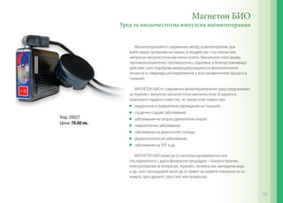 Магнитотерапията е съвременен метод за физиотерапия, при
който върху организма на човека се въздейства с постоянни или
импулсни нискочестотни магнитни полета. Магнитното поле оказва
противовъзпалително, противооточно, седативно и болкоуспокояващо
действие, като подобрява микроциркулацията на физиологичните
течности и стимулира регенеративните и възстановителните процеси в
тъканите.
МАГНЕТОН БИО е съвременен физиотерапевтичен уред предназначен
за терапия с импулсно нискочестотно магнитно поле. В науката и
практиката отдавна е известно, че такова поле помага при:
	 хирургични и травматични увреждания на тъканите;
	 сърдечно-съдови заболявания;
	 заболявания на опорно-двигателния апарат;
	 неврологични заболявания;
	 заболявания на дихателните пътища;
	 дерматологически заболявания;
	 заболявания на УНГ и др.
МАГНЕТОН БИО може да се използва едновременно или
последователно с други физикални процедури – лазерна терапия,
електротерапия, иглотерапия, терапия с лечебна кал, минерална вода
и др., като процедурите могат да се правят на открити повърхности на
кожата, през дрехите, през гипс или превръзка.
Магнетон БИО
Уред за нискочестотна импулсна магнитотерапия
Код: 20027
Цена: 78.00 лв.
121
 