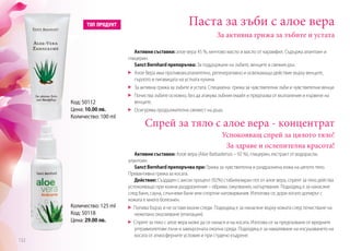 Паста за зъби с алое вера
Активни съставки: алое вера 45 %, ментово масло и масло от карамфил. Съдържа алантоин и
глицерин.
Sanct Bernhard препоръчва: За поддържане на зъбите, венците и свежия дъх.
	 Алое Вера има противовъзпалително, регенеративно и освежаващо действие върху венците,
гърлото и лигавицата на устната кухина
	 За активна грижа за зъбите и устата. Специална грижа за чувствителни зъби и чувствителни венци.
	 Почиства зъбите основно, без да атакува зъбния емайл и предпазва от възпаления и кървене на
венците.
	 Осигурява продължителна свежест на дъха.
За активна грижа за зъбите и устата
Активни съставки: Алое вера (Aloe Barbadensis – 92 %), глицерин, екстракт от водорасли,
алантоин.
Sanct Bernhard препоръчва при: Грижа за чувствителна и раздразнена кожа на цялото тяло.
Превантивна грижа за косата.
Действие: Създаден с висок процент (92%) стабилизиран гел от алое вера, спреят за тяло действа
успокояващо при кожни раздразнения – обриви, ожулвания, натъртвания. Подходящ е за нанасяне
след баня, сауна, слънчеви бани или спортни натоварвания. Използва се, дори когато допирът с
кожата е много болезнен.
Попива бързо и не оставя мазни следи. Подходящ е за нанасяне върху кожата след почистване на
нежелано окосмяване (епилация).
Спреят за тяло с алое вера може да се нанася и на косата. Изпозва се за предпазване от вредните
ултравиолетови лъчи и замърсената околна среда. Подходящ е за намаляване на изсушаването на
косата от атмосферните условия и при студено къдрене.
Спрей за тяло с алое вера - концентрат
Успокояващ спрей за цялото тяло!
За здраве и ослепителна красота!
Количество: 125 ml
Код: 50118
Цена: 29.00 лв.
Код: 50112
Цена: 10.00 лв.
Количество: 100 ml
132
 