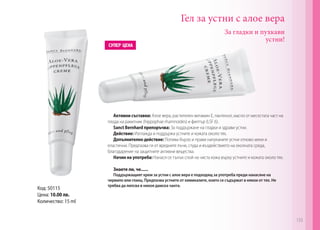 Гел за устни с алое вера
Активни съставки: Алое вера, растителен витамин E, пантенол, масло от месестата част на
плода на ракитник (hippophaе rhamnoides) и филтър (LSF 6).
Sanct Bernhard препоръчва: За поддържане на гладки и здрави устни.
Действие: Изглажда и поддържа устните и кожата около тях.
Допълнително действие: Попива бързо и прави напуканите устни отново меки и
еластични. Предпазва ги от вредните лъчи, студа и въздействието на околната среда,
благодарение на защитните активни вещества.
Начин на употреба: Нанася се тънък слой на чиста кожа върху устните и кожата около тях.
Знаете ли, че......
Поддържащият крем за устни с алое вера е подходящ за употреба преди нанасяне на
червило или гланц. Предпазва устните от химикалите, които се съдържат в някои от тях. Не
трябва да липсва в никоя дамска чанта.
За гладки и пухкави
устни!
Код: 50115
Цена: 10.00 лв.
Количество: 15 ml
133
 