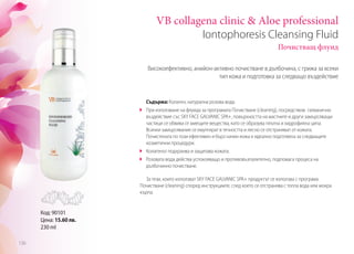 VB collagena clinic & Aloe professional
Iontophoresis Cleansing Fluid
Почистващ флуид
Съдържа: Колаген, натурална розова вода.
	 При използване на флуида за програмата Почистване (cleaning), посредством галванично
въздействие със SKY FACE GALVANIC SPA+, повърхността на мастните и други замърсяващи
частици се обвива от миещите вещества, като се образува плътна и хидрофилна ципа.
Всички замърсявания се емулгират в течността и лесно се отстраняват от кожата.
Почистената по този ефективен и бърз начин кожа е идеално подготвена за следващите
козметични процедури.
	 Колагенът подхранва и защитава кожата.
	 Розовата вода действа успокояващо и противовъзпалително, подпомага процеса на
дълбочинно почистване.
За тези, които използват SKY FACE GALVANIC SPA+ продуктът се използва с програма
Почистване (cleaning) според инструкциите, след което се отстранява с топла вода или мокра
кърпа.
Високоефективно, анийон-активно почистване в дълбочина, с грижа за всеки
тип кожа и подготовка за следващо въздействие
Код: 90101
Цена: 15.60 лв.
230 ml
136
 