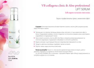 VB collagena clinic & Aloe professional
LIFT SERUM
Lift серум за всеки тип кожа
Съдържа: Патентован Биологично Активен Комплекс (колаген, еластин, ДНК, натурална розова
вода), Алое вера и гуарана.
	 Препоръчва се за терапии, третиращи уморена кожа, при които се търси моментален ефект и
блясък. Предизвиква незабавно стягане и повдигане на отпуснатата и уморена кожа и дълготрайно
заздравяване на поддържащите тъкани.
	 Присъствието на колаген, еластин, ДНК, Алое Вера и натурална розова вода допринасят за
отличното хидратиране, подхранване и обновяване на клетките в дълбочина.
	 Видимо заличават съществуващите бръчки и предотвратяват образуването на нови.
	 Продуктът действа успокояващо, подобрява тургура на кожата.
	 Резултат: свежа, гладка, еластична и мека кожа.
Начин на употреба: Нанася се с леки масажни движения върху кожата на лицето, шията и
деколтето. Подходящ е за терапии за стягане кожата на ръцете и бюста.
Със SKY FACE GALVANIC SPA+ се използва с програмата Лифтинг ефект (lifting) според указанията за
употреба на уреда и не се отстранява.
Бърза и професионална грижа с моментален ефект
Код: 90104
Цена: 26.00 лв.
75 ml
142
 