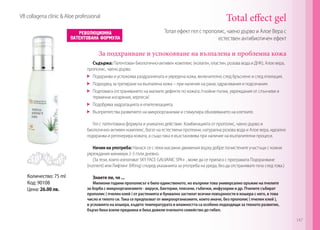 Количество: 75 ml
Код: 90108
Цена: 26.00 лв.
Тотал ефект гел с прополис, чаено дърво и Алое Вера с
eстествен антибиотичен ефект
Total effect gel
Съдържа: Патентован биологично-активен комплекс (колаген, еластин, розова вода и ДНК), Алое вера,
прополис, чаено дърво.
	 Подхранва и успокоява раздразнената и увредена кожа, включително след бръснене и след епилация.
	 Подходящ за третиране на възпалена кожа – при наличие на рани, одрасквания и подсичания.
	 Подпомага отстраняването на малките дефекти по кожата /гнойни пъпки, увреждания от слънчеви и
термични изгаряния, херпеси/.
	 Подобрява хидратацията и епителизацията.
	 Възпрепятства развитието на микроорганизми и стимулира обновяването на клетките.
Гел с патентована формула и уникално действие. Комбинацията от прополис, чаено дърво и
биологично-активен комплекс, богат на естествени протеини, натурална розова вода и Алое вера, идеално
подхранва и регенерира кожата, а също така я възстановява при наличие на възпалителни процеси.
Начин на употреба: Нанася се с леки масажни движения върху добре почистените участъци с кожни
увреждания минимум 2-3 пъти дневно.
(За тези, които използват SKY FACE GALVANIC SPA+ , може да се прилага с програмата Подхранване
(nutrient) или Лифтинг (lifting) според указанията за употреба на уреда, без да отстранявате гела след това.)
Знаете ли, че ...
Милиони години прополисът е било единственото, но въпреки това универсално оръжие на пчелите
за борба с микроорганизмите - вируси, бактерии, плесени, гъбички, инфузории и др. Пчелите събират
прополис ( пчелен клей ) от растенията и буквално застилат всички повърхности в кошера с него, в това
число и тялото си. Така се предпазват от микроорганизмите, които иначе, без прополис ( пчелен клей ),
в условията на кошера, където температурата и влажността са особено подходящи за тяхното развитие,
бързо биха взели преднина и биха довели пчелното семейство до гибел.
За подхранване и успокояване на възпалена и проблемна кожа
VB collagena clinic & Aloe professional
147
 