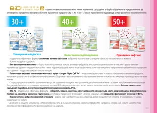 Модерната и ефективна формула включва активни съставки, избрани в съответствие с нуждите на кожата на всеки етап от живота.
Всички продукти съдържат:
Био хиалуронова киселина – бързо и лесно прониква в кожата, активира фибробластите, които отделят колаген и еластин – двата ключови
протеина за здравата и красива кожа. Има силно хидратиращо действие и играе съществена роля в заглаждането на бръчките и забавянето на процесите
на стареене – поддържа кожата стегната и гладка.
Патентован екстракт от стволови клетки на арган – Argan Phyto CellTec® - иновативен компонент на новото поколение козметични продукти,
използван досега само в професионалната козметика. Подпомага възстановяването на стволовите клетки на кожата и стимулира производството на нови
клетки.
Според нуждите на кожата в различните възрасти, отделните продукти имат различни допълнителни активни съставки, като биомиметични пептиди,
био калций, био колаген, серамиди, витамини, коензим Q10 и различни масла от: арган, карите (шеа), маслина и много други. 	Всички продукти не
съдържат: парабени, изкуствени оцветители, парафинни масла, PEG.	
BIO 7D - Модерната и ефективна формула - се бори със седем симптома на остаряването на кожата, за които има проведени дерматологични
тестове на кожата на различни групи жени, използвали продуктите в период от няколко седмици, като средната ефективност е повече от 85%.
Изключително добра поносимост от кожата – дори и най-чувствителната кожа приема добре продуктите от серията. Те осигуряват 24-часова
хидратация на кожата.
Дневните и нощните кремове са в стъклени бурканчета, а външната опаковка на всички продукти е направена според най-новите маркетингови
изисквания за информираност и разпознаваемост на марката.
е цялостна високотехнологична линия козметика, създадена за борба с бръчките и предназначена да
отговоря на нуждите на кожата на жените в различни възрасти (30 +, 40 +, 50 +). Това я прави много подходяща за три различни поколения жени.
Есенция на младостта Колагеново подмладяване Ефективен лифтинг
40+ 50+30+
151
 