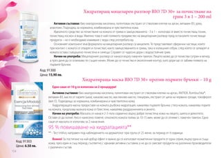 Код: 91300
Цена: 15.90 лв.
Код: 91303
Цена: 6.50 лв.
Хидратиращ мицеларен разтвор BIO 7D 30+ за почистване на
грим 3 в 1 – 200 ml
Хидратираща маска BIO 7D 30+ против първите бръчки – 10 g
Активни съставки: био хиалуронова киселина, патентован екстракт от стволови клетки на арган, витамин B3, уреа,
алантоин. Подходящ за нормална, комбинирана и чувствителна кожа.
Идеалното средство за почистване на кожата от грима и замърсяванията - 3 в 1 – използва се вместо почистващ тоник,
почистващ лосион и вода. Именно това е най-голямото предимство на мицеларния разтвор пред останалите почистващи
продукти – не е необходимо измиване с вода след употребата му.
Основният компонент във формулата на мицеларния разтвор са мицелите. Те представляват сферични частици, които
при контакт с кожата се отварят и почистват, както замърсяванията и грима, така и излишния себум, след което се затварят и
кожата остава съвършено почистена и сияеща. Справят се чудесно дори с водоустойчив грим.
Начин на употреба: Мицеларният разтвор се нанася върху памучен тампон. Лицето може да се почиства сутрин и вечер,
а през деня да се освежава по същия начин. Може да се почиства и околоочния контур, като дори ще се забави появата на
първите бръчки.
Важно! За постигане на най-добър ефект е важно да се използват козметични продукти от една серия, върху една и съща
кожа, през един и същ период, съответно с еднакви активни съставки, а не да се смесват продукти на различни производители
с различен състав.
Едно саше от 10 g се използва за 2 процедури!
Активни съставки: био хиалуронова киселина, патентован екстракт от стволови клетки на арган, ANTIOX, Kombuchka®,
витамин B3, масло от карите (шеа), какаово масло, маслиново масло, глицерин, екстракт от ципа на червено грозде, токоферол
(вит. Е). Подходяща за нормална, комбинирана и чувствителна кожа.
Хидратиращата маска предоставя на кожата дълбока хидратация, намалява първите бръчки, стяга кожата, намалява порите
на кожата, предпазва мазната кожа от блестене, намалява раздразненията и акнето.
Начин на употреба: Маската се нанася 2-3 пъти седмично върху добре почистена кожа на лицето, шията и деколтето.
Оставя се да попие. Ако е нанесено повече, отколкото кожата поема за 10-15 мин, може да се отнеме с памучен тампон. Едно
саше от маската се използва за 2 нанасяния.
95 % повишаване на хидратацията**
** - Тест InVivo, направен под наблюдението на дерматолог при група от 25 жени, за период от 4 седмици.
154
 