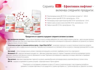 Серията 50+ - Ефективен лифтинг -
		 включва следните продукти:
	 Ревитализиращо мляко BIO 7D 50+ за почистване на грим 3 в 1 - 200 ml.
	 Лифтинг дневен крем BIO 7D 50+ против бръчки – 50 ml.
	 Регенериращ нощен крем-концентрат BIO 7D 50+ против бръчки – 50 ml.
	 Лифтинг крем за кожата около очите BIO 7D 50+ против бръчки – 15 ml
	 Лифтинг маска BIO 7D 50+ против бръчки – 10 g.
158
Продуктите от серията съдържат следните активни съставки:
Био хиалуронова киселина – бързо и лесно прониква в кожата, активира фибробластите, които отделят колаген и еластин – двата ключови протеина
за здрава и красива кожа. Има силно хидратиращо действие и играе съществена роля в заглаждането на бръчките и забавянето на процесите на стареене
– поддържа кожата стегната и гладка.
Патентован екстракт от стволови клетки на арган – Argan Phyto CellTec® - иновативен компонент на новото поколение козметични продукти,
използван досега само в професионалната козметика. Подпомага възстановяването на стволовите клетки на кожата и стимулира производството на нови
клетки.
Био калций – стяга и тонизира кожата, активно стимулира регенерацията на клетките, подобрява плътността и структурата й.
Витамини A + E - наречени «витамини на младостта» - ефективно предпазват кожата от стареене. Стимулират клетките да произвеждат колаген,
намаляват повърхностните бръчки и потискат образуването на нови. Подпомагат регенерирането, хидратират, изглаждат, омекотяват и подобряват
еластичността и стегнатостта на кожата.
Про-ретинол - ефективно предотвратява стареенето на кожата, намалява бръчките, регенерира кожата, изсветлява белези от пъпки и петна.
SPF 10 – съдържа се в кремовете за дневна употреба - предпазва кожата от фотостареене.
* Резултатите са от изследвания, направени на група от 25 жени в съответната възраст след 4-седмична употреба на
кремовете. Те показват ефективността на продуктите от серията при борбата със 7 различни фактора на стареенето на кожата.
 