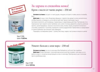 За здрава и спокойна кожа!
Крем с масло от чаено дърво – 250 ml
Унвент-балсам с алое вера – 250 mlЗа по-бърз ефект!
Код: 51306
Цена: 13,00 лв.
Код: 51309
Цена: 8,50 лв.
Активни съставки: екстракт от чаено дърво, глицерин, екстракт от лайка, масло от жожоба,
Вит.Е.
Действие: За лице и тяло. Иновативна формула с приятен лек аромат и силно антисептично,
антибактериално, антивирусно, антигъбично действие. Кремът притежава също и
противовъзпалително, регенериращо, подхранващо и хидратиращо действие. Препоръчва се за
подпомагане при следните кожни проблеми: акне, малко пъпчици, дерматити, алергии, различни
херпеси, малки брадавици, напукана и възпалена кожа, екземи, лишеи, изгаряния (топлинни и
слънчеви), ухапвания от насекоми, ожулвания и кожни раздразнения. Превантивно за предпазване
от кожни проблеми, при излизане сред природата.
Подходящ и за ежедневна грижа – за мека, блестяща, гладка и чиста кожа на лицето и шията!
Активни съставки: гел-сок от алое вера (Aloe Barbadensis Leaf Juice). Без парабени.
Действие: Унгвент-балсамът с алое вера има всички качества на крема с алое вера, но е в
мазна основа и с по-висока концентрация на сока от алое вера. Препоръчва се да се използва
при по-проблемна кожа.
167
 