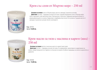 Крем със соли от Мъртво море – 250 ml
Активни съставки: соли от Мъртво море, масло от авокадо, пшенични кълнове.
Действие: За лице – подходящ за всеки тип кожа. Съдържа минерални соли от Мъртво море,
които подпомагат чувствителната кожа. Препоръчва се при акне. Поддържа минерални баланс и
микроциркулацията на кожата. Хидратира и подобрява еластичността на кожата. Съдържа масло от
авокадо и пшенични кълнове, богати за витамин Е.
Код: 51111
Цена: 13,00 лв.
Крем-масло за тяло с маслина и карите (шеа) -
250 ml
Активни съставки: масло от маслина, масло от карите (шеа), урея.
Действие: За тяло – подходящ за всеки тип кожа. За подхранване, омекотяване и хидратиране на
кожата. Забавя процесите на стареене и отпускане на кожата. Особено подходящо за зоната на деколтето и
раменете.
Код: 51312
Цена: 13,00 лв.
175
 