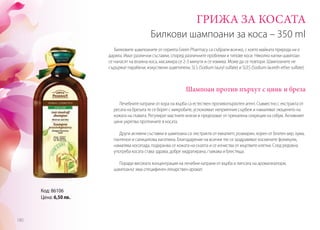 Билкови шампоани за коса – 350 ml
Шампоан против пърхут с цинк и бреза
ГРИЖА ЗА КОСАТА
Лечебните катрани от кора на върба са естествен противопърхотен агент. Съвместно с екстракта от
ресата на брезата те се борят с микробите, успокояват неприятния сърбеж и намаляват лющенето на
кожата на главата. Регулират мастните жлези и предпазват от прекалена секреция на себум. Активният
цинк укрепва протеините в косата.
Други активни съставки в шампоана са: екстракти от евкалипт, розмарин, корен от блатен аир, хума,
пантенол и салицилова киселина. Благодарение на всички тях се заздравяват космените фоликули,
намалява косопада, подхранва се кожата на скалпа и се изчиства от мъртвите клетки. След редовна
употреба косата става здрава, добре хидратирана, гъвкава и блестяща.
Поради високата концентрация на лечебни катрани от върба и липсата на ароматизатори,
шампоанът има специфичен лекарствен аромат.
Билковите шампоаните от серията Green Pharmacy са събрали всичко, с което майката природа ни е
дарила. Имат различни съставки, според различните проблеми и типове коси. Няколко капки шампоан
се нанасят на влажна коса, масажира се 2-3 минути и се измива. Може да се повтори. Шампоаните не
съдържат парабени, изкуствени оцветители, SLS (Sodium lauryl sulfate) и SLES (Sodium laureth ether sulfate).
Код: 86106
Цена: 6,50 лв.
180
 