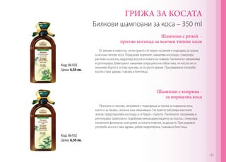 Билкови шампоани за коса – 350 ml
ГРИЖА ЗА КОСАТА
Код: 86102
Цена: 6,50 лв.
Код: 86103
Цена: 6,50 лв.
Шампоан с репей -
против косопад за всички типове коси
Шампоан с коприва -
за нормална коса
От векове е известно, че екстрактът от корен на репей е подходящ за грижа
за всички типове коса. Подхранва корените, намалява косопада, стимулира
растежа на косата, хидратира косата и кожата на главата. Пантенолът овлажнява
и регенерира. Шампоанът намалява секрецията на себум така, че косата не се
омазнява бързо и остава красива за по-дълго време. При редована употреба
косата става здрава, гъвкава и блестяща.
Призната от векове, копривата е подходяща за грижа за нормална коса,
както и за такава, склонна към омазняване. Екстрактът регулира мастните
жлези, предотвратява косопада и се бори с пърхота. Пантенолът овлажнява и
регенерира. Шампоанът подобрява микроциркулацията на скалпа, стимулира
космените фоликули, осигурява на косата енергия, за да расте. При редовна
употреба косата става здрава, добре хидратирана, гъвкава и блестяща.
183
 
