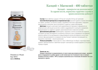 Калций + Магнезий - 400 таблетки
Калций – минералът на дълголетието!
За здрави кости, нормална сърдечно-съдова и
храносмилателна дейност!
Състав: Всяка таблетка съдържа 120 mg чист калций и 50 mg чист магнезий.
Sanct Bernhard препоръчва за подпомагане при: мускулни крампи (спазми), болезненост
на ставите, чупливост на ноктите, екземи, сърцебиене, безсъние, избухливост, нарушено
храносмилане и киселини, при остеопороза и сърдечно-съдови заболявания.
Действие: Калцият и магнезият (като макроелементи) подпомагат: оформянето на
неорганичната субстанция на костите и зъбите, заздравяването на венците, нормалното
функциониране на сърдечно-съдовата, храносмилателната и имунната системи.
Допълнително действие: Комбинацията подпомага: синтеза на множество хормони
и ензимни системи, регулирането на кръвното налягане и пулса, предаването на нервните
импулси, дейността на щитовидната и задщитовидната жлези, регулирането на костната
плътност, функционирането на нервната система. Калцият подпомага контракциите на
мускулите, а магнезият – тяхното разпускане.
Начин на употреба: 3 пъти на ден по 1 или 2 таблетки (до 5-6 общо) с чаша вода преди
хранене. Препоръчително е таблетките калций + магнезий да се вземат редовно за по-дълъг
период от време.
Знаете ли, че...
Калцият и магнезият са макроелементи, от които човек има непрекъсната нужда – дневните
дози за поддържане на добро здраве са най-големи при тях. В човешкото тяло се намират
основно в костите и зъбите – 99% от калция и значителна част от магнезия. Останалата част са в
мускулите и кръвта.
Опаковка за 140 дни
Код: 30410
Цена: 39.00 лв.
19
 