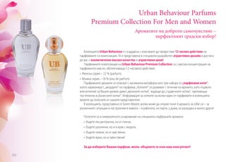 Ароматите на доброто самочувствие –
перфектният градски избор!
Urban Behaviour Parfums
Premium Collection For Men and Women
Колекцията Urban Behaviour е създадена с изискване да предоставя 12 часово действие на
парфюмните си композиции. Тя е представена в специално разработен атрактивен дизайн и достига
до вас с изключително високо качество и атрактивни цени!
Парфюмните композиции на Urban Behaviour Premium Collection са с висока концентрация на
парфюмното масло, обезпечаващо 12-часовото действие:
• Женска серия – 22 % (parfum),
• Мъжка серия – 18 % (eau de parfum).
Парфюмните аромати се описват с музикална метафора като три набора от„парфюмни ноти“,
което хармонира с„акордите“ на парфюма.„Нотките“ се развиват с течение на времето, като първото
впечатление за Вашия аромат дават„връхните нотки“, водещи до„сърдечните нотки“, преливащи
постепенно в„базисните нотки“. Информация за нотките на всеки един от парфюмите в колекцията
можете да получите от нашите представители.
В колекцията, представена от Green Master, всеки може да открие поне 4 аромата за себе си – за
различните ситуации и настроения в живота – в работата, на парти, у дома, на разходка и много други!
Потопете се в невероятното очарование на специално подбраните аромати:
	 • бъдете ексцентрични, но и стилни,
	 • бъдете различни, но и в крак с модата,
	 • бъдете нежни, но и чувствени,
	 • бъдете ярки, но и тайнствени!
За да изберете Вашия парфюм, моля, обърнете се към наш консултант!
202
 
