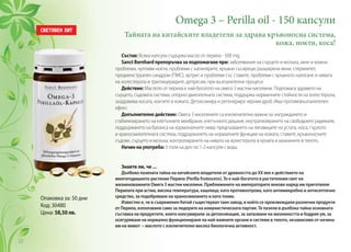 Omega 3 – Perilla oil - 150 капсули
Тайната на китайските владетели за здрава кръвоносна система,
кожа, нокти, коса!
Опаковка за: 50 дни
Код: 30480
Цена: 58,50 лв.
Състав: Всяка капсула съдържа масло от перила - 500 mg.
Sanct Bernhard препоръчва за подпомагане при: заболявания на сърцето и мозъка, акне и кожни
проблеми, чупливи нокти, проблеми с капилярите, кръвни съсиреци, разширени вени, стерилитет,
предменструален синдром (ПМС), артрит и проблеми със ставите, проблеми с кръвното налягане и нивата
на холестерола и триглицеридите, депресии, при възпалителни процеси.
Действие: Маслото от перила е най-богатото на омега 3 мастни киселини. Подпомага здравето на
сърцето, съдовата система, опорно-двигателната система, поддържа нормалните стойности на холестерола,
заздравява косата, ноктите и кожата. Детоксикира и регенерира черния дроб. Има противовъзпалителен
ефект.
Допълнително действие: Омега 3 киселините са изключително важни за: изграждането и
стабилизирането на клетъчните мембрани, клетъчното дишане, неутрализирането на свободните радикали,
поддържането на баланса на хормоналните нива; предпазването на лигавиците на устата, носа, гърлото
и храносмилателната система; поддържането на нормалните функции на кожата, ставите, кръвоносните
съдове, сърцето и мозъка; контролирането на нивата на холестерола в кръвта и мазнините в тялото.
Начин на употреба: 3 пъти на ден по 1-2 капсули с вода.
Знаете ли, че ...
Дълбоко пазената тайна на китайските владетели от древността до ХХ век е действието на
многогодишното растение Перила (Perilla frutescens). То е най-богатото в растителния свят на
жизненоважните Омега 3 мастни киселини. Приближените на императорите векове наред им приготвяли
Перилата при астма, висока температура, кашлица; като противоотрова, като антимикробно и антисептично
средство, за подобряване на храносмилането и като тоник.
Известно е, че в съвременен Китай съществувал таен завод, в който се произвеждали различни продукти
от Перила, използвани само за лидерите на комунистическата партия. Те пазели в дълбока тайна основната
съставка на продуктите, които консумирали за детоксикация, за запазване на жизнеността и бодрия ум, за
осигуряване на нормално функциониране на най-важните органи и системи в тялото, независимо от начина
им на живот – маслото с изключително висока биологична активност.
22
 
