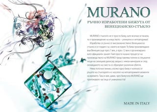 РЪЧНО ИЗРАБОТЕНИ БИЖУТА ОТ
ВЕНЕЦИАНСКО СТЪКЛО
MURANO стъклото не е просто бижу, като всички останали,
то е произведение на изкуството – уникално и неповторимо!
Изработва се ръчно от висококачествено Венецианско
стъкло и се гордее със своята история. То бива произвеждано
във Венеция още през 7 век, а през 12 век е организирано
като официален занаят. Най-просто казано процесът на
производството на MURANO представлява топене в специални
пещи на силициев диоксид заедно с някои минерали и след
охлаждането на сместа се образуват различни обекти.
Няма поточни линии, а всяко едно бижу е излязло от
ръцете на стъкларите и е носител на неповторимите моменти
на времето. Така и вие, дами, чрез бижутата MURANO ще
притежавате частица от уникалността!
 