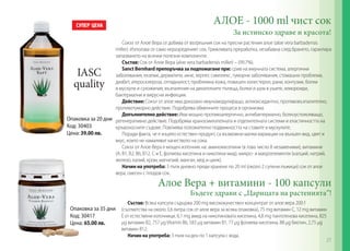 АЛОЕ - 1000 ml чист сок
За истинско здраве и красота!
Алое Вера + витамини - 100 капсули
Бъдете здрави с „Царицата на растенията”!
Сокът от Алое Вера се добива от вътрешния сок на пресни растения алое (aloe vera barbadensis
miller). Използва се само неразреденият сок. Грижливата преработка, незабавна след брането, гарантира
запазването на всички полезни компоненти.
Състав: Сок от Алое Вера (aloe vera barbadensis miller) – (99,7%).
Sanct Bernhard препоръчва за подпомагане при: срив на имунната система, алергични
заболявания, екземи, дерматити, акне, херпес симплекс, туморни заболявания, стомашни проблеми,
диабет, атеросклероза, отпадналост, проблемна кожа, повишен холестерол, рани, контузии, болки
в мускули и сухожилия, възпаления на дихателните пътища, болки и шум в ушите, хемороиди,
бактериални и вирусни инфекции.
Действие: Сокът от алое има доказано имуномодулиращо, антиоксидантно, противовъзпалително,
противотуморно действие. Подобрява обменните процеси в организма.
Допълнително действие: Има мощно противоалергично, антибактериално, болкоуспокояващо,
регенеративно действие. Подобрява храносмилателната и отделителната системи и еластичността на
кръвоносните съдове. Повлиява положително подвижността на ставите и мускулите.
Поради факта, че е изцяло естествен продукт, са възможни малки вариации на външен вид, цвят и
вкус, които не намаляват качеството на сока.
Сокът от Алое Вера е мощен източник на: аминокиселини (в това число 8 незаменими), витамини
(А, В1, В2, В6, В12, С и Е, фолиева киселина и никотина-мид), микро- и макроелементи (калций, натрий,
желязо, калий, хром, магнезий, манган, мед и цинк).
Начин на употреба: 3 пъти дневно преди хранене по 20 ml (около 2 супени лъжици) сок от алое
вера, смесен с плодов сок.
Състав: Всяка капсула съдържа 200 mg висококачествен концентрат от алое вера 200:1
(съответства на около 3,6 литра сок от алое вера за всяка опаковка), 75 mg витамин С, 12 mg витамин
Е от естествени източници, 6,1 mg амид на никотиновата киселина, 4,8 mg пантотенова киселина, 825
µg витамин B2, 757 µgVitamin B6, 583 µg витамин B1, 77 µg фолиева киселина, 88 µg биотин, 2,75 µg
витамин B12.
Начин на употреба: 3 пъти на ден по 1 капсула с вода.
IASC
quality
Опаковка за 20 дни
Код: 30403
Цена: 39.00 лв.
Опаковка за 35 дни
Код: 30417
Цена: 65.00 лв.
27
 