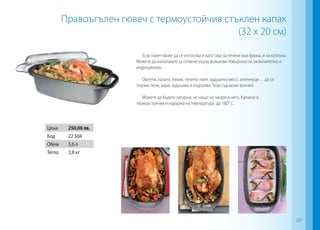 Правоъгълен гювеч с термоустойчив стъклен капак
(32 х 20 см)
Този гювеч може да се използва и като тава за печене във фурна, и на котлона.
Можете да използвате за готвене върху всякакви повърхности, включително и
индукционни.
Омлети, лазаня, яхнии, печено пиле, задушено месо, зеленчуци… да се
пържи, пече, вари, задушава и подгрява. Този съд може всичко!
Можете да бъдете сигурни, че нищо не загаря в него. Капакът е
термоустойчив и издържа на температура до 180° C .
Цена 250.00 лв.
Код 22 504
Обем 5,6 л
Тегло 3,8 кг
281
 