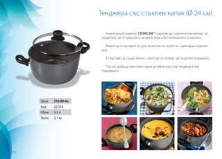 Тенджера със стъклен капак (Ø 24 см)
Незалепващото каменно STONELINE® покритие ще съхрани истинския вкус на
продуктите, ще ги предпази от загаряне, дори и без използването на мазнина.
Можете да се насладите на супа, яхния или сос, които са с гарантиран страхотен
вкус.
А след това със същата лекота, с която ще ги сготвите, ще почистите тенджерата.
* Когато трябва да приготвите храна за повече хора, тази тенджера е най-
подходящата.
Цена 210.00 лв.
Код 22 515
Обем 4,5 л
Тегло 3,1 кг
282
 