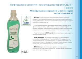 Мултифункционално решение за всички видове
твърди повърхности!
Универсален екологичен почистващ препарат BIONUR -
1000 ml
Действие: многофункционален високо ефективен почистващ концентрат,
създаден по най-съвременни изисквания, на основата на последните екологични
тенденции. Разработен е на базата на естествени, биоразградими сапуни и подбрани
повърхностно активни вещества.
Лесно премахва ежедневни замърсявания в дома и офиса. Притежава висока
ефективност при почистване на бани, тоалетни, санитария, подови покрития,
кухненско оборудване, водопроводни батерии, фаянс и теракот, стъкла, прозорци,
огледала, плотове на маси, пластмаса, компютри, котлен камък, мазнини и др.
Продуктът притежава Ecolabel сертификат и е биоразградим и щадящ здравето
на хората и околната среда!
Начин на употреба: За ежедневно почистване на под и всякакви други
повърхности с леки замърсявания – 1 капачка (30ml) на 5 литра вода. За силно
замърсени повърхности, използвайте директно концентрата, като изчакате 5-10
мин., след което отмийте с чиста вода или избършете с влажна кърпа. За полирани
повърхности – след почистване забършете със суха чиста кърпа.
Забележка: Да не се използва върху мраморни или стари лакирани
повърхности! При почистване на повърхности с нетрайни цветове, направете тест
върху малък участък от повърхността.
Код: 20310
Цена: 9,90 лв.
309
 